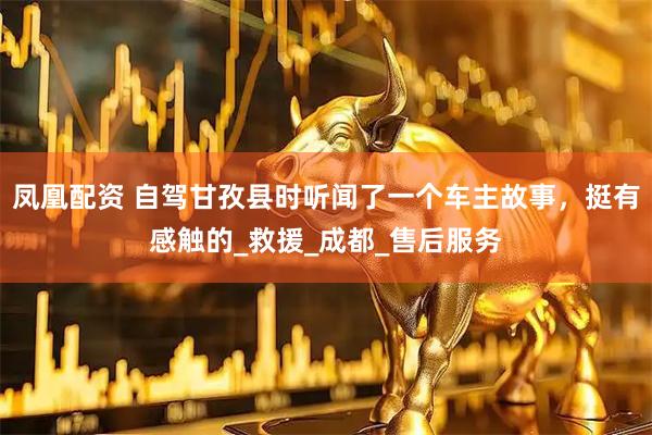 凤凰配资 自驾甘孜县时听闻了一个车主故事，挺有感触的_救援_成都_售后服务
