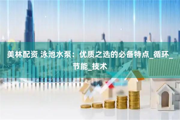 美林配资 泳池水泵：优质之选的必备特点_循环_节能_技术