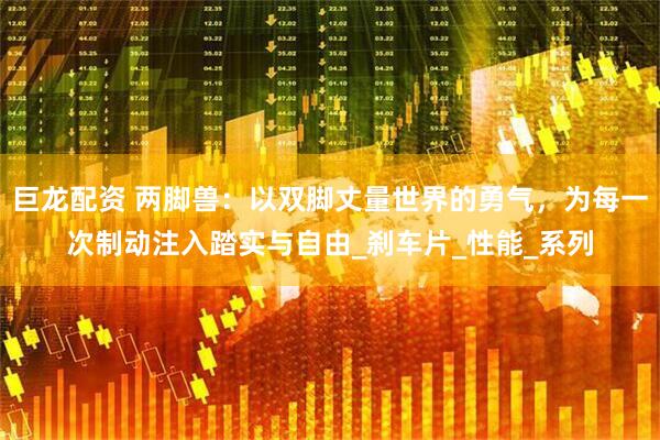 巨龙配资 两脚兽：以双脚丈量世界的勇气，为每一次制动注入踏实与自由_刹车片_性能_系列