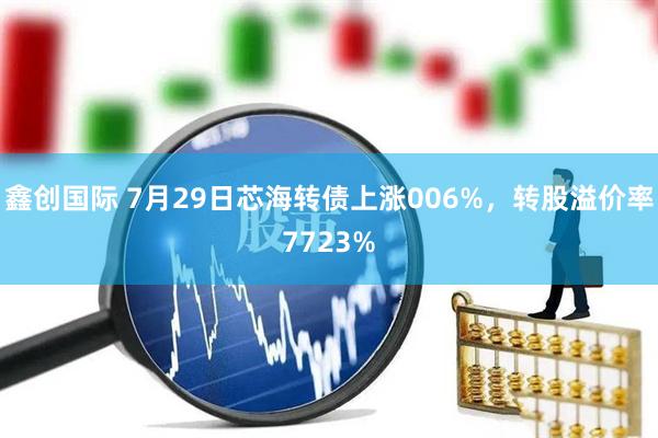 鑫创国际 7月29日芯海转债上涨006%，转股溢价率7723%
