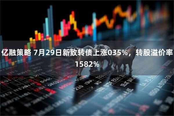 亿融策略 7月29日新致转债上涨035%，转股溢价率1582%