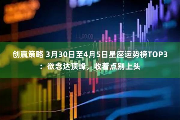 创赢策略 3月30日至4月5日星座运势榜TOP3：欲念达顶峰，收着点别上头