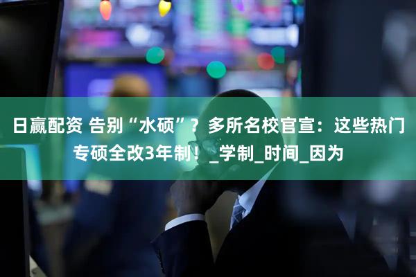 日赢配资 告别“水硕”？多所名校官宣：这些热门专硕全改3年制！_学制_时间_因为