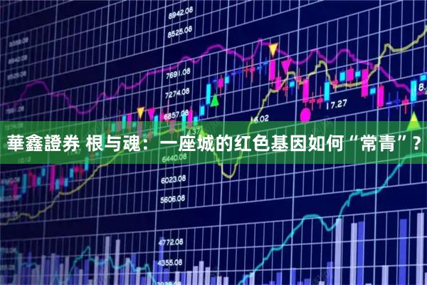 華鑫證券 根与魂：一座城的红色基因如何“常青”？