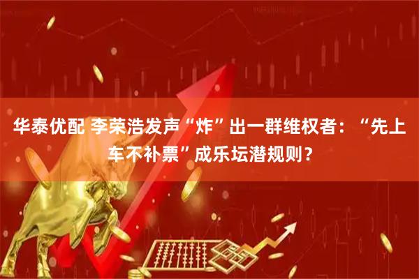 华泰优配 李荣浩发声“炸”出一群维权者：“先上车不补票”成乐坛潜规则？