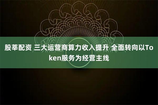 股莘配资 三大运营商算力收入提升 全面转向以Token服务为经营主线
