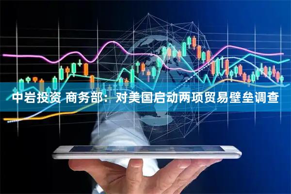 中岩投资 商务部：对美国启动两项贸易壁垒调查