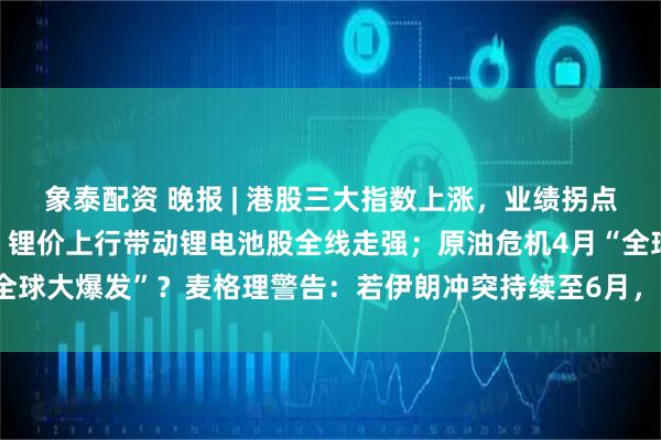 象泰配资 晚报 | 港股三大指数上涨，业绩拐点与出海红利提振医药股，锂价上行带动锂电池股全线走强；原油危机4月“全球大爆发”？麦格理警告：若伊朗冲突持续至6月，油价或飙升至200美元