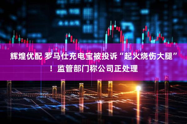 辉煌优配 罗马仕充电宝被投诉“起火烧伤大腿”！监管部门称公司正处理