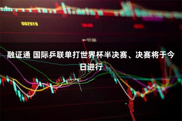 融证通 国际乒联单打世界杯半决赛、决赛将于今日进行