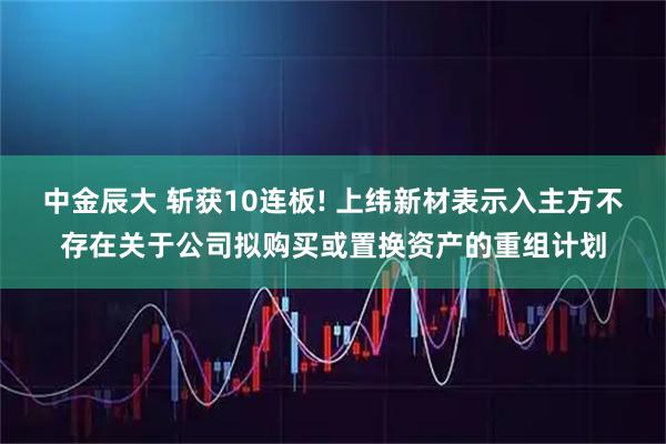 中金辰大 斩获10连板! 上纬新材表示入主方不存在关于公司拟购买或置换资产的重组计划