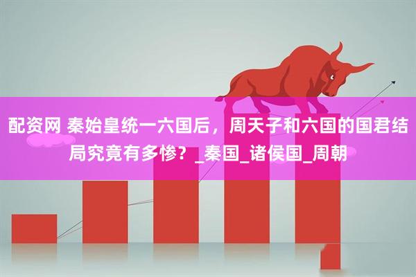 配资网 秦始皇统一六国后，周天子和六国的国君结局究竟有多惨？_秦国_诸侯国_周朝
