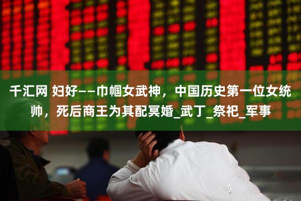 千汇网 妇好——巾帼女武神，中国历史第一位女统帅，死后商王为其配冥婚_武丁_祭祀_军事