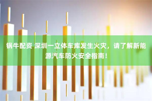 锅牛配资 深圳一立体车库发生火灾，请了解新能源汽车防火安全指南！
